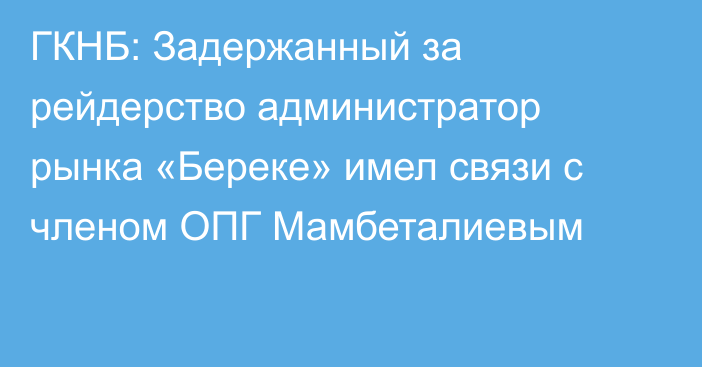 ГКНБ: Задержанный за рейдерство администратор рынка «Береке» имел связи с членом ОПГ  Мамбеталиевым