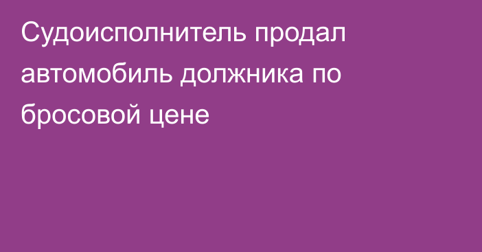 Судоисполнитель продал автомобиль должника по бросовой цене