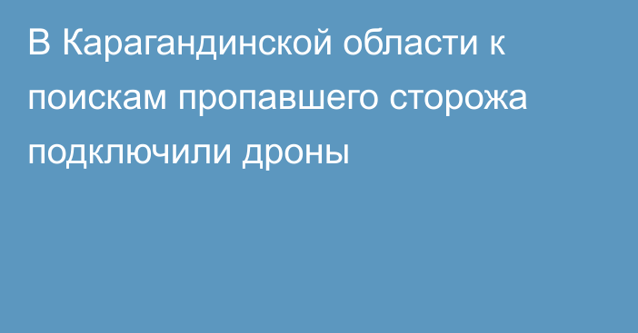 В Карагандинской области к поискам пропавшего сторожа подключили дроны