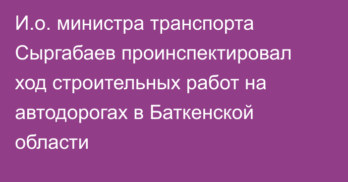 И.о. министра транспорта Сыргабаев проинспектировал ход строительных работ на автодорогах в Баткенской области