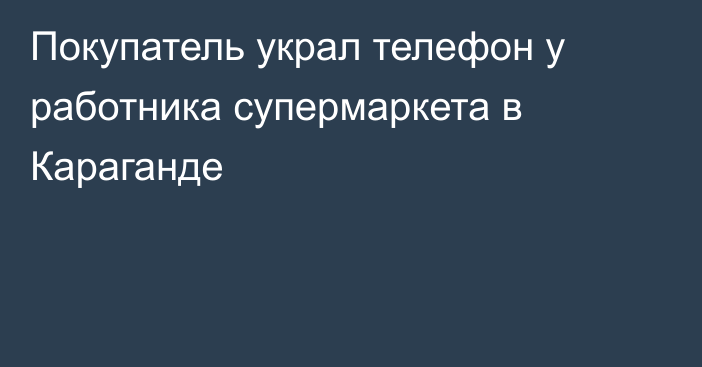 Покупатель украл телефон у работника супермаркета в Караганде