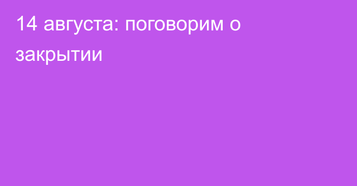 14 августа: поговорим о закрытии