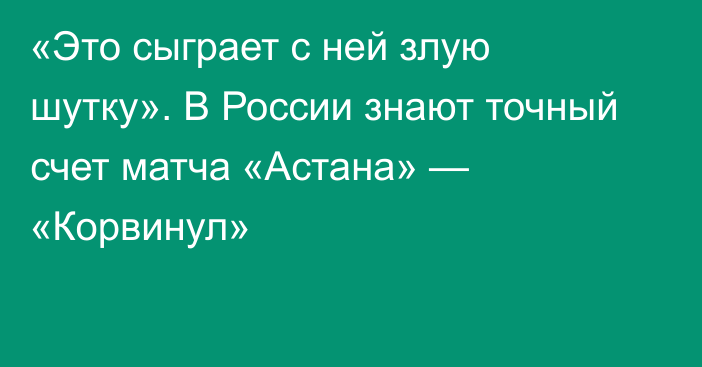 «Это сыграет с ней злую шутку». В России знают точный счет матча «Астана» — «Корвинул»