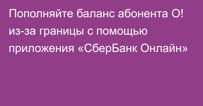 Пополняйте баланс абонента О! из-за границы с помощью приложения «СберБанк Онлайн»