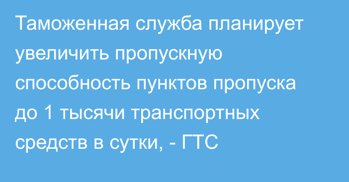 Таможенная служба планирует увеличить пропускную способность пунктов пропуска до 1 тысячи транспортных средств в сутки, - ГТС