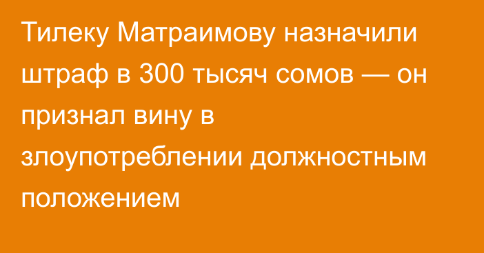 Тилеку Матраимову назначили штраф в 300 тысяч сомов — он признал вину в злоупотреблении должностным положением