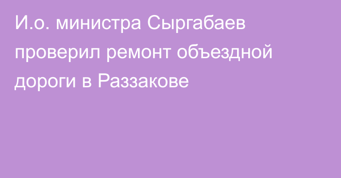 И.о. министра Сыргабаев проверил ремонт объездной дороги в Раззакове