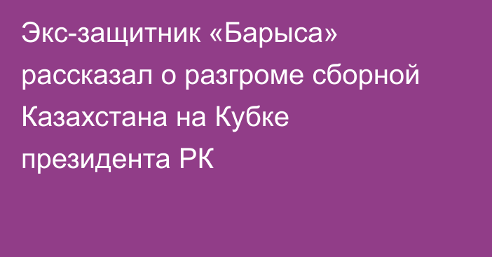 Экс-защитник «Барыса» рассказал о разгроме сборной Казахстана на Кубке президента РК