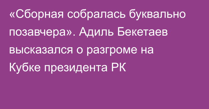 «Сборная собралась буквально позавчера». Адиль Бекетаев высказался о разгроме на Кубке президента РК