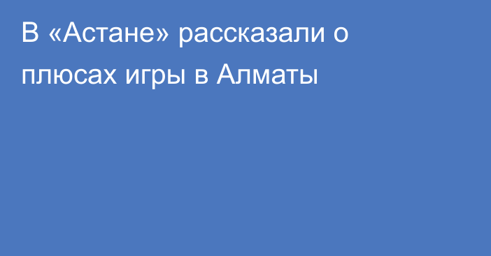 В «Астане» рассказали о плюсах игры в Алматы