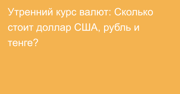 Утренний курс валют: Сколько стоит доллар США, рубль и тенге?