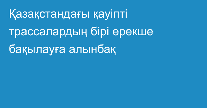 Қазақстандағы қауіпті трассалардың бірі ерекше бақылауға алынбақ