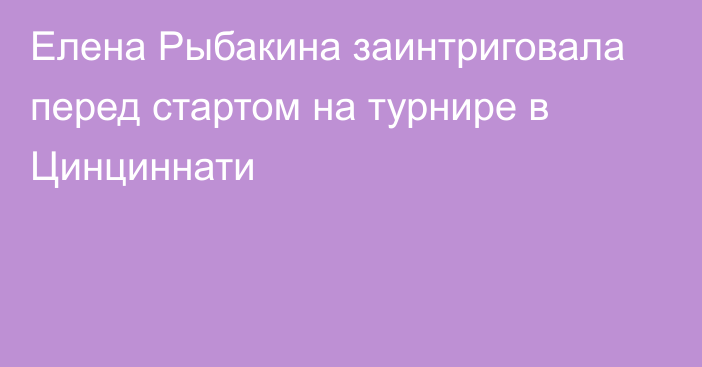 Елена Рыбакина заинтриговала перед стартом на турнире в Цинциннати