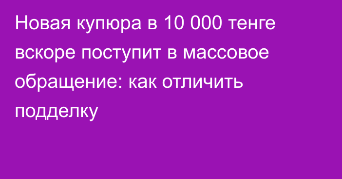 Новая купюра в 10 000 тенге вскоре поступит в массовое обращение: как отличить подделку