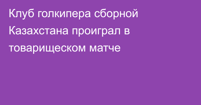 Клуб голкипера сборной Казахстана проиграл в товарищеском матче