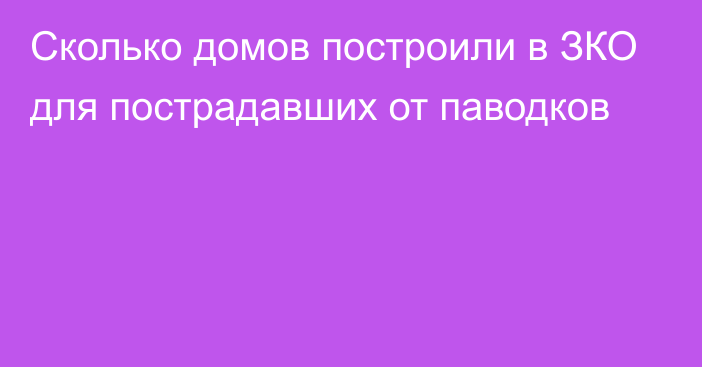 Сколько домов построили в ЗКО для пострадавших от паводков