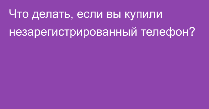 Что делать, если вы купили незарегистрированный телефон?