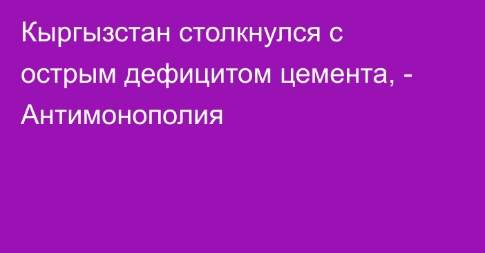 Кыргызстан столкнулся с острым дефицитом цемента, - Антимонополия