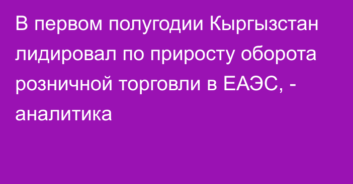 В первом полугодии Кыргызстан лидировал по приросту оборота розничной торговли в ЕАЭС, - аналитика