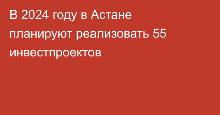 В 2024 году в Астане планируют реализовать 55 инвестпроектов