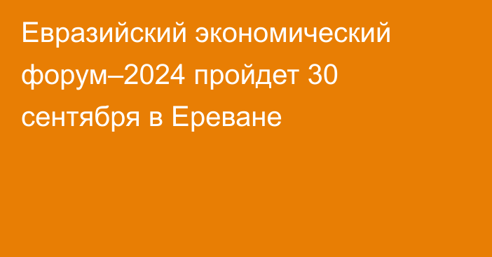 Евразийский экономический форум–2024 пройдет 30 сентября в Ереване