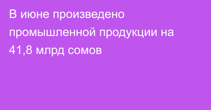 В июне произведено промышленной продукции на 41,8 млрд сомов