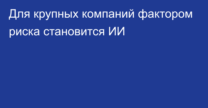 Для крупных компаний фактором риска становится ИИ