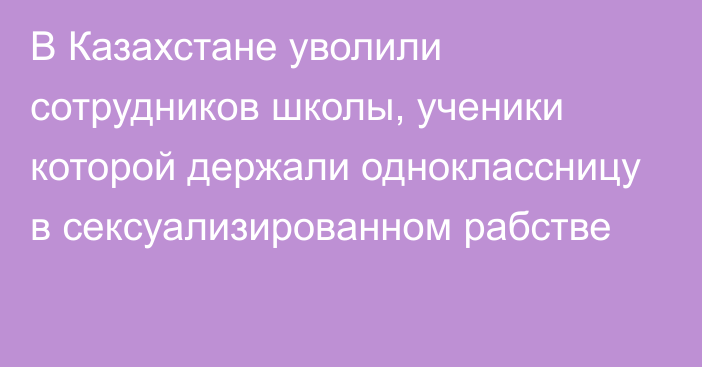 В Казахстане уволили сотрудников школы, ученики которой держали одноклассницу в сексуализированном рабстве