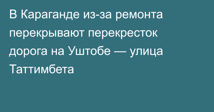 В Караганде из-за ремонта перекрывают перекресток дорога на Уштобе — улица Таттимбета