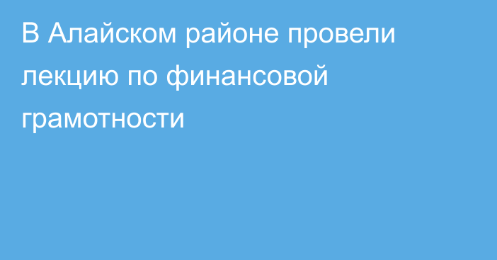 В Алайском районе провели лекцию по финансовой грамотности