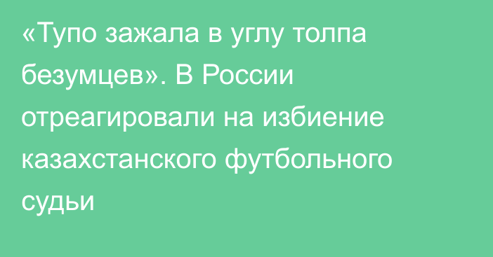 «Тупо зажала в углу толпа безумцев». В России отреагировали на избиение казахстанского футбольного судьи