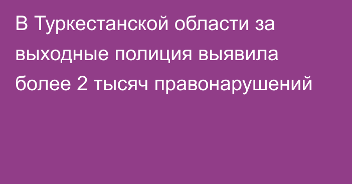 В Туркестанской области за выходные полиция выявила более 2 тысяч правонарушений