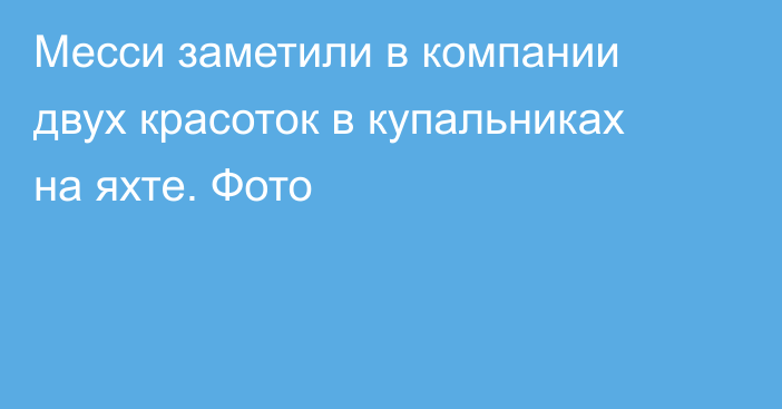 Месси заметили в компании двух красоток в купальниках на яхте. Фото