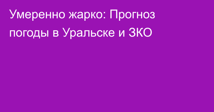 Умеренно жарко: Прогноз погоды в Уральске и ЗКО