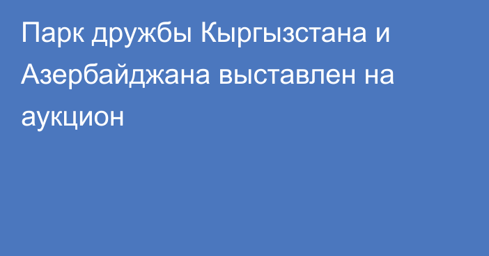 Парк дружбы Кыргызстана и Азербайджана выставлен на аукцион