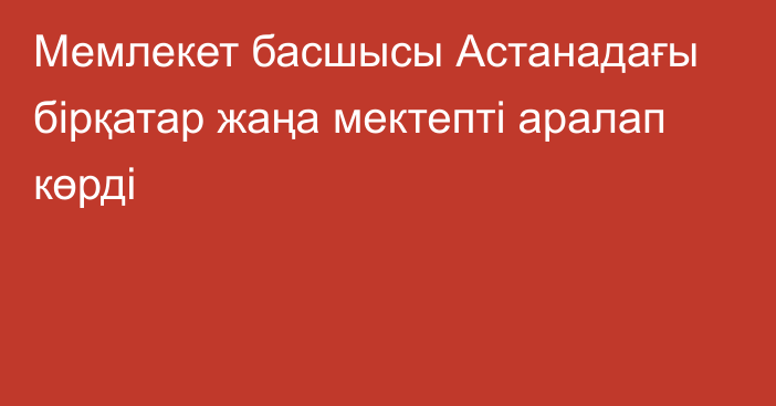 Мемлекет басшысы Астанадағы бірқатар жаңа мектепті аралап көрді