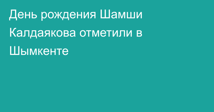 День рождения Шамши Калдаякова отметили в Шымкенте