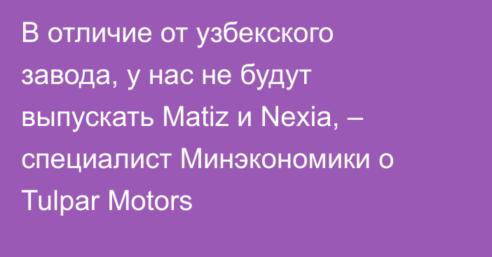 В отличие от узбекского завода, у нас не будут выпускать Matiz и Nexia, – специалист Минэкономики о Tulpar Motors