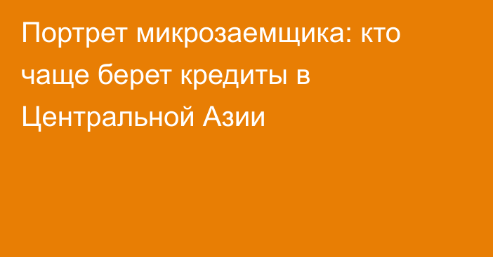 Портрет микрозаемщика: кто чаще берет кредиты в Центральной Азии