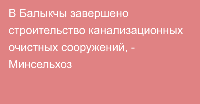 В Балыкчы завершено строительство канализационных очистных сооружений, - Минсельхоз