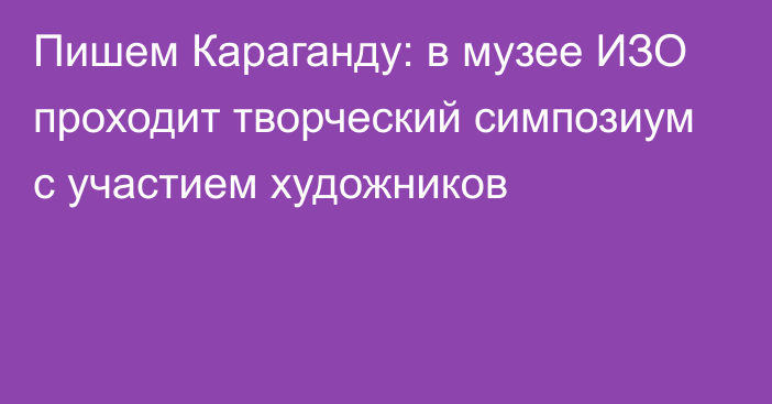 Пишем Караганду: в музее ИЗО проходит творческий симпозиум с участием художников