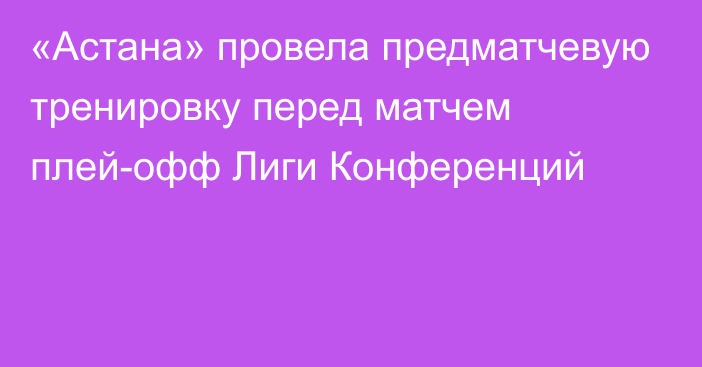 «Астана» провела предматчевую тренировку перед матчем плей-офф Лиги Конференций