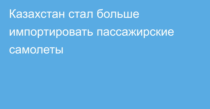 Казахстан стал больше импортировать пассажирские самолеты