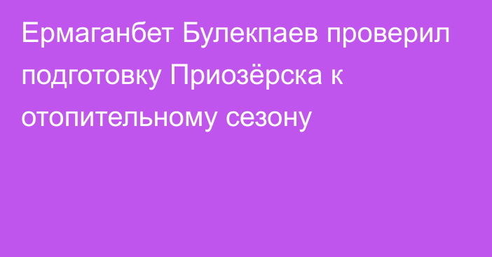 Ермаганбет Булекпаев проверил подготовку Приозёрска к отопительному сезону