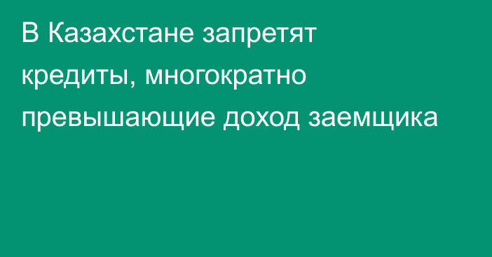 В Казахстане запретят кредиты, многократно превышающие доход заемщика