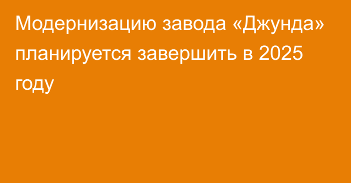 Модернизацию завода «Джунда» планируется завершить в 2025 году