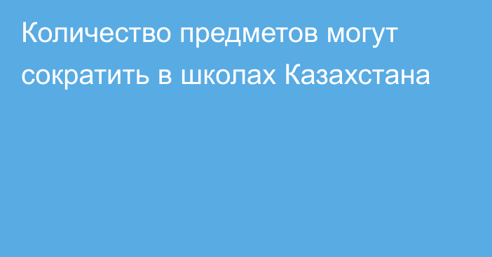 Количество предметов могут сократить в школах Казахстана