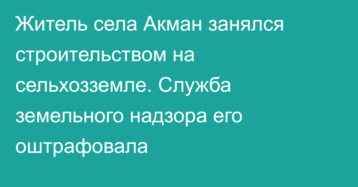 Житель села Акман занялся строительством на сельхозземле. Служба земельного надзора его оштрафовала