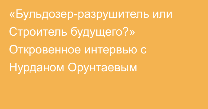 «Бульдозер-разрушитель или Строитель будущего?» Откровенное интервью с Нурданом Орунтаевым