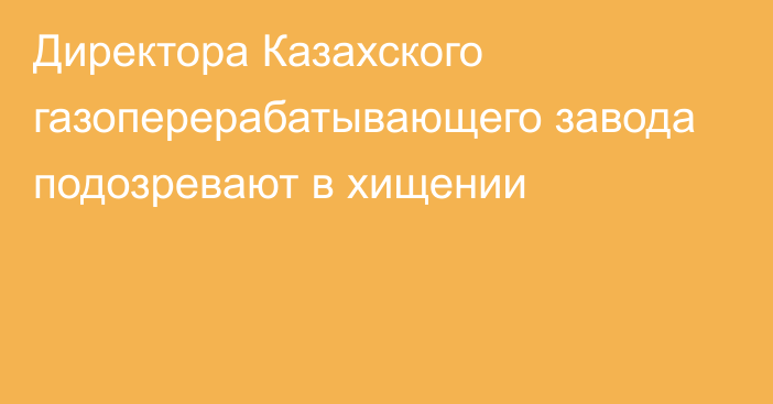 Директора Казахского газоперерабатывающего завода подозревают в хищении